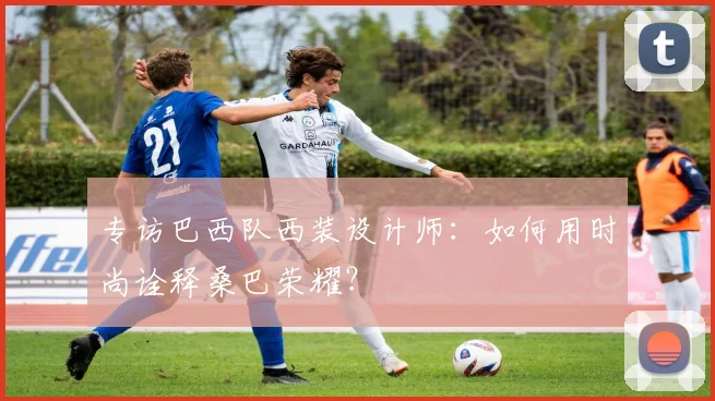 专访巴西队西装设计师:如何用时尚诠释桑巴荣耀?