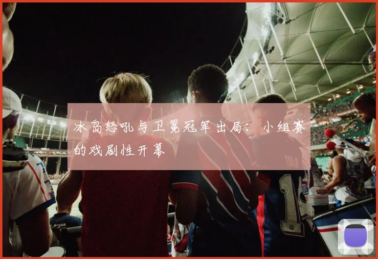 冰岛怒吼与卫冕冠军出局:小组赛的戏剧性开幕