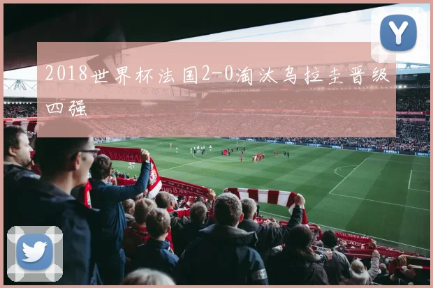 2018世界杯法国2-0淘汰乌拉圭晋级四强