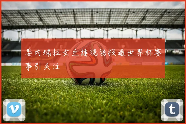 委内瑞拉女主播现场报道世界杯赛事引关注